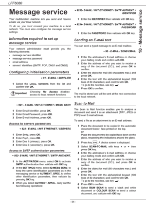 Page 60LFF6080
- 54 -
10 - Message service
Message service
Your multifunction machine lets you send and receive 
emails via your local network.
To do so, you must connect your machine to a local 
network. You must also configure the message service 
settings.
Information required to set up 
message service
Your network administrator must provide you the 
following elements:
• message service identifier
• message service password
• email address
• servers’ identifiers (SMTP, POP, DNS1 and DNS2)
Configuring...