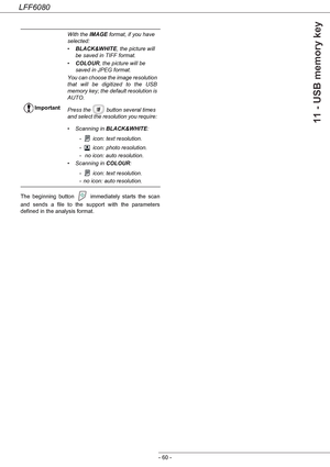 Page 66LFF6080
- 60 -
11 - USB memory key
The beginning button   immediately starts the scan 
and sends a file to the support with the parameters 
defined in the analysis format.ImportantWith the IMAGE format, if you have 
selected:
•BLACK&WHITE, the picture will 
be saved in TIFF format.
•COLOUR, the picture will be 
saved in JPEG format.
You can choose the image resolution 
that will be digitized to the USB 
memory key; the default resolution is 
AUTO.
Press the   button several times 
and select the...