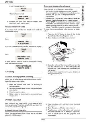 Page 92LFF6080
- 86 -
13 - Maintenance
A wait message appears. 
The smart card is read.
9Remove the smart card from the reader, your 
machine is ready to print again.
Issues with smart cards
If you use a smart card that has already been used, the 
machine will display:
then,
If you use a defective smart card, the machine will display:
then,
If the C button is pressed while the smart card is being 
read, the machine displays:
Cleaning
Scanner reading system cleaning
When one or more vertical lines appear on the...