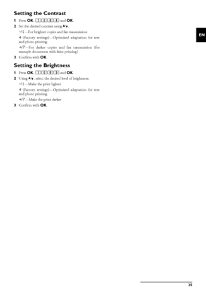 Page 35Copier · Configure Settings for Second Profile35
EN
Setting the Contrast
1Press  OK, 1064  and OK.
2 Set the desired contrast using  [.
-/1—For brighter copies and fax transmission
4 (Factory settings)—Optimi zed adaptation for text
and photo printing
+/7—For darker copies and fax transmission (for
example documents with faint printing)
3 Confirm with  OK.
Setting the Brightness
1Press  OK, 1065  and OK.
2 Using  [, select the desired level of brightness:
-/1—Make the print lighter
4 (Factory...