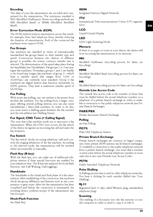 Page 59Glossary · Encoding59
EN
Encoding
The data of your fax transmission are encoded and com-
pressed for the transmission. The minimum standard is
MH (Modified Huffmann). Better encoding methods are
MR (Modified Read) or MMR (Modified Modified
Read).
Error Correction Mode (ECM) The ECM method reduces transm
ission errors that result,
for example, from bad teleph one lines, thereby reducing
the duration of transmissions.  Both of the connected fax
machines must support ECM.
Fax GroupsFax machines are...