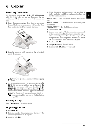 Page 17Copier17
EN
6Copier
Inserting DocumentsDocument FormatsUse documents with size A4 · 210¦×¦297 millimetres
with 60¦–¦90¦g/m2. Do not use any documents that are
smaller than A4. You can insert up to 20 documents at a
time.
1Insert the documents face down into the document
feeder. The lower most document will be fed in first.
You can insert up to 20 documents at a time.
2Push the document guide inwards, so that it lies level
on the documents.
3Set the desired resolution. You can choose between h/
FINE (for...