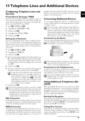 Page 29Telephone Lines and Additional Devices 29
EN
11 Telephone Lines and Additional Devices
Configuring Telephone Lines and 
Services
Private Branch Exchange / PABXPABX SystemsPrivate branch exchanges (PABX) are typical in many of-
fices and some households. You must dial an outside line
access code in order to get a connection to the public tele-
phone network (PSTN) from a PABX.
1Press OK, 15 and OK.
2Using [ select 
NETWORK TYPE.
3Confirm with OK.
4Using [ select 
PSTN or PABX.
5Confirm with OK.
Setting Up...