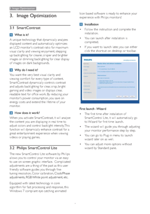 Page 119
3. Image Optimization
3. Image Optimization
3.1 SmartContrast
What is it?
A unique technology that dynamically analyzes 
displayed content and automatically optimizes 
an LCD monitor's contrast ratio for maximum 
visual clarity and viewing enjoyment, stepping 
up backlighting for clearer, crisper and brighter 
images or dimming backlighting for clear display 
of images on dark backgrounds. 
Why do I need it?
You want the ver y best visual clarity and 
viewing comfor t for ever y type of content....