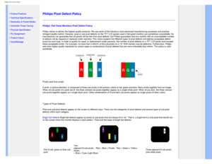 Page 38
Philips Pixel Defect Policy
   
        
 
 
• 
Product Features
 •Technical Specifications
 •Resolution & Preset Modes
 •Automatic Power Saving
 •Physical Specification
 •Pin Assignment
 •Product Views
 •SmartManage 
 
  
 
Philips Pixel Defect Policy
Philips Flat Panel Monitors Pixel Defect Policy
Philips strives to deliver the highest quality products. We use some of \
the industrys most advanced manufacturing processes and practice 
stringent quality control. However, pixel or sub pixel defects on...
