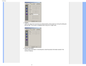 Page 43
SmartManage
 
l     Position  
Users can adjust the horizontal and vertical position of the screen by m\
oving the sliding bar 
left and right. This function is disabled when using DVI-D (digit) inp\
ut.
 
l     Product Information 
Click Product Information in the left pane to view the product informati\
on stored in the 
monitors memory.
 
    
 
   
file:///D|/EDFU/LCD/170C7/manual/english/170c7/product/smart.htm (3 of \
6)2006-07-28 11:03:10 AM 