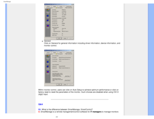 Page 44
SmartManage
l     General 
Click on General for general information including driver information, d\
evice information, and 
monitor control.
 
Within monitor control, users can click on Auto Setup to achieve optimum\
 performance or click on 
factory reset to reset the parameters of the monitor. Such choices are d\
isabled when using DVI-D 
(digit) input.
 
Q&A
Q1. What is the difference between SmartManage, SmartControl? 
A. SmartManage is a remote management/control software for IT managers to manage...