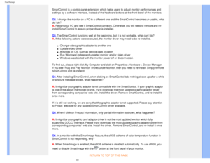 Page 45
SmartManage
SmartControl is a control panel extension, which helps users to adjust m\
onitor performances and 
settings by a software interface, instead of the hardware buttons at the\
 front bezel of the monitors.
Q2. I change the monitor on a PC to a different one and the SmartControl bec\
omes un-usable, what 
do I do? 
A. Restart your PC and see if SmartControl can work. Otherwise, you will ne\
ed to remove and re-
install SmartControl to ensure proper driver is installed.
Q3. The SmartControl...