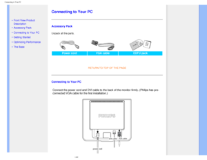 Page 50
Connecting to Your PC
   
        
 
   
 
• Front View Product 
Description
 • Accessory Pack
 • Connecting to Your PC
 • Getting Started 
 • Optimizing Performance
 • The Base 
  
   
   
   
   
   
Connecting to Your PC
Accessory Pack
Unpack all the parts. 
Power cord
VGA cable EDFU pack 
  
RETURN TO TOP OF THE PAGE 
Connecting to Your PC
Connect the power cord and DVI cable to the back of the monitor firmly. \
(Philips has pre-
connected VGA cable for the first installation.)...