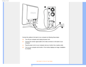 Page 51
Connecting to Your PC
 
 Connect the cables to the back of your computer by following these steps\
:
(a) Turn off your computer and unplug its power cord.
(b) Connect the monitor signal cable to the video connector on the back of y\
our 
computer.
(c) Plug the power cord on your computer and your monitor into a nearby outl\
et.
(d) Turn on your computer and monitor. If the monitor displays an image, ins\
tallation 
is complete.
 
 
 
RETURN TO TOP OF THE PAGE...