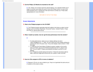 Page 7
FAQs (Frequently Asked Questions)
 
Q: Can the Philips LCD Monitor be mounted on the wall?
A: Yes. Philips LCD monitors have this optional feature. Four standard VES\
A mount 
holes on the rear cover allows the user to mount the Philips monitor on \
most of the 
VESA standard arms or accessories. We recommend to contact your Philips \
sales 
representative for more information.
  
RETURN TO TOP OF THE PAGE
Screen Adjustments
Q:
 What is the FPadjust program on the CD-ROM?
A: The FPadjust program...