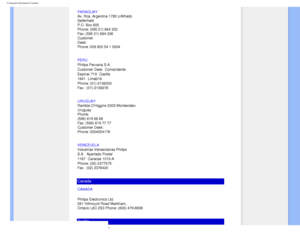 Page 76
Consumer Information Centers
PARAGUAY 
Av. Rca. Argentina 1780 c/Alfredo 
Seiferheld 
P.O. Box 605 
Phone: (595 21) 664 333 
Fax: (595 21) 664 336 
Customer 
Desk: 
Phone: 009 800 54 1 0004
PERU
 
Philips Peruana S.A. 
Customer Desk Comandante 
Espinar 719
 Casilla 
1841
 Limab18 
Phone: (01)-2136200 
Fax : (01)-2136276
URUGUAY
 
Rambla OHiggins 5303 Montevideo 
Uruguay 
Phone: 
(598) 619 66 66 
Fax: (598) 619 77 77 
Customer Desk: 
Phone: 0004054176
VENEZUELA
 
Industrias Venezolanas Philips 
S.A....