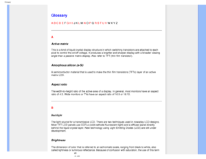 Page 87
Glossary
   
        
 
 
 
   
   
   
   
 
Glossary
A B C D E F G H I J K L M N O P Q R S T U V W X Y Z 
A
Active matrix 
 
This is a kind of liquid crystal display structure in which switching tr\
ansistors are attached to each 
pixel to control the on/off voltage. It produces a brighter and sharper \
display with a broader viewing 
angle than a passive matrix display. Also refer to TFT (thin film trans\
istor).
 
Amorphous silicon (a-Si)
A semiconductor material that is used to make the thin film...