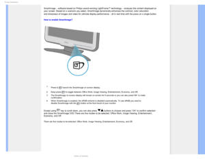 Page 301SPEVDU*OGPSNBUJPO
SmartImage – software based on Philips award-winning LightFrame™ technology – analyzes the content displayed on 
your screen. Based on a scenario you select, SmartImage dynamically enha\
nces the contrast, color saturation 
and sharpness of images and video for ultimate display performance – all in real time with the press on a single button.

How to enable SmartImage? 

 1. Press to 
 launch the SmartImage on screen display;
2. Keep press 
 to toggle between Office Work, Image...