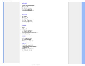 Page 83$POTVNFS*OGPSNBUJPO$FOUFST
SLOVAKIA 
 
Datalan Servisne Stredisko  
Puchovska 8  
SK - 831 06 Bratislava  
Tel: +421 2 49207155 
Email: servis@datalan.sk
SLOVENIA 
 
PC HAND  
Brezovce 10  
SI - 1236 Trzin  
Tel: +386 1 530 08 24 
Email: servis@pchand.si

POLAND 
 
Zolter 
ul.Zytnia 1  
PL - 05-500 Piaseczno  
Tel: +48 22 7501766 
Email: servmonitor@zolter.com.pl 
www.zolter.com.pl
RUSSIA 
 
Tel: +7 095 961-1111 
Tel: 8-800-200-0880  
Website: www.philips.ru
TURKEY
 
Türk Philips Ticaret A.S. 
Yukari...