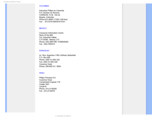 Page 85$POTVNFS*OGPSNBUJPO$FOUFST

COLOMBIA
Industrias Philips de Colombia
S.A.-Division de Servicio
CARRERA 15 Nr. 104-33
Bogota, Colombia
Phone:(01)-8000 111001 (toll free)
Fax :   (01)-619-4300/619-4104
MEXICO
Consumer Information Centre
Norte 45 No.669
Col. Industrial Vallejo
C.P.02300, -Mexico, D.F.
Phone: (05)-3687788 / 9180050462
Fax : (05)-7284272
PARAGUAY
Av. Rca. Argentina 1780 c/Alfredo Seiferheld 
P.O. Box 605 
Phone: (595 21) 664 333 
Fax: (595 21) 664 336 
Customer Desk: 
Phone: 009 800 54 1...