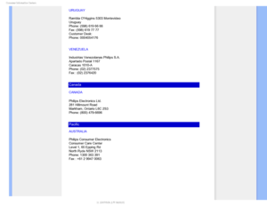 Page 86$POTVNFS*OGPSNBUJPO$FOUFST
URUGUAY
Rambla OHiggins 5303 Montevideo 
Uruguay 
Phone: (598) 619 66 66 
Fax: (598) 619 77 77 
Customer Desk: 
Phone: 0004054176
VENEZUELA
Industrias Venezolanas Philips S.A.
Apartado Postal 1167
Caracas 1010-A
Phone: (02) 2377575
Fax : (02) 2376420
Canada
CANADA
Philips Electronics Ltd.
281 Hillmount Road
Markham, Ontario L6C 2S3
Phone: (800) 479-6696
Pacific
AUSTRALIA
Philips Consumer Electronics
Consumer Care Center
Level 1, 65 Epping Rd
North Ryde NSW 2113
Phone: 1300...