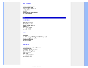 Page 87$POTVNFS*OGPSNBUJPO$FOUFST
NEW ZEALAND
Philips New Zealand Ltd.
Consumer Help Desk
2 Wagener Place, Mt.Albert
P.O. box 1041
Auckland
Phone: 0800 477 999 (toll free)
Fax : 0800 288 588
Asia
BANGLADESH
Philips Service Centre
100 Kazi Nazrul Islam
Avenue Kawran Bazar C/A
Dhaka-1215
Phone: (02)-812909
Fax : (02)-813062
CHINA
SHANGHAI 
Rm 1007, Hongyun Building, No. 501 Wuning road, 
200063 Shanghai P.R. China 
Phone: 4008 800 008 
Fax: 21-52710058
HONG KONG
Philips Electronics Hong Kong Limited
Consumer...