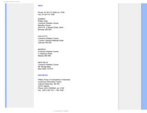 Page 88$POTVNFS*OGPSNBUJPO$FOUFST
INDIA
Phone: 91-20-712 2048 ext: 2765
Fax: 91-20-712 1558
BOMBAY
Philips India
Customer Relation Centre
Bandbox House
254-D Dr. A Besant Road, Worli
Bombay 400 025
CALCUTTA
Customer Relation Centre
7 justice Chandra Madhab Road
Calcutta 700 020
MADRAS
Customer Relation Centre
3, Haddows Road
Madras 600 006
NEW DELHI
Customer Relation Centre
68, Shivaji Marg
New Dehli 110 015
INDONESIA
Philips Group of Companies in Indonesia
Consumer Information Centre
Jl.Buncit Raya Kav....