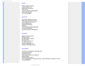 Page 89$POTVNFS*OGPSNBUJPO$FOUFST
KOREA
Philips Consumer Service
Jeong An Bldg. 112-2
Banpo-dong, Seocho-Ku
Seoul, Korea
Customer Careline: 080-600-6600
Phone: (02) 709-1200
Fax : (02) 595-9688
MALAYSIA
After Market Solutions Sdn Bhd, 
Philips Authorised Service Center, 
Lot 6, Jalan 225, Section 51A, 
46100 Petaling Jaya, 
Selangor Darul Ehsan, 
Malaysia. 
Phone: (603)-7954 9691/7956 3695 
Fax: (603)-7954 8504 
Customer Careline: 1800-880-180
PAKISTAN
Philips Consumer Service 
Mubarak manzil, 
39, Garden...