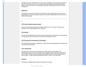 Page 99(MPTTBSZ
The light source for a transmissive LCD. There are two techniques used i\
n nowaday LCD designs. 
Most TFT LCD panels use CCFLs (cold cathode fluorescent light) and a d\
iffuser panel directly 
behind the liquid crystal layer. New technology using Light Emitting Dio\
des (LED) are still under 
development.
 
Brightness
The dimension of color that is referred to an achromatic scale, ranging \
from black to white, also 
called lightness or luminous reflectance. Because of confusion with satu\...