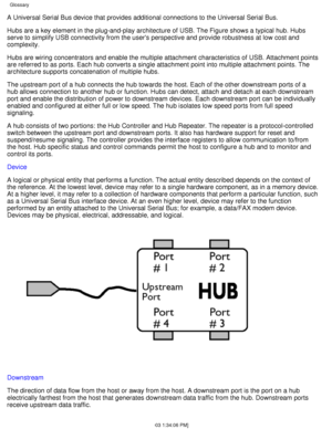 Page 19A Universal Serial Bus device that provides additional connections to th\
e Universal Serial Bus. 
Hubs are a key element in the plug-and-play architecture of USB. The Fig\
ure shows a typical hub. Hubs 
serve to simplify USB connectivity from the users perspective and provi\
de robustness at low cost and 
complexity. 
Hubs are wiring concentrators and enable the multiple attachment charact\
eristics of USB. Attachment points 
are referred to as ports. Each hub converts a single attachment point in\
to...
