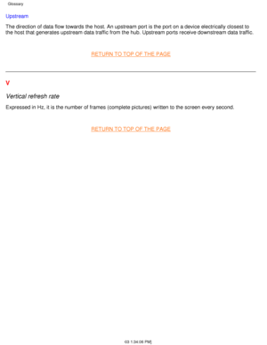 Page 20Upstream 
The direction of data flow towards the host. An upstream port is the por\
t on a device electrically closest to 
the host that generates upstream data traffic from the hub. Upstream por\
ts receive downstream data traffic.
 
RETURN TO TOP OF THE PAGE
 
V 
Vertical refresh rate
Expressed in Hz, it is the number of frames (complete pictures) writte\
n to the screen every second.
 
RETURN TO TOP OF THE PAGE
 
Glossary 
file:///D|/L/english/170s4fgbs/glossary/glossary.htm (4 of 4) [4/28/20\
03...