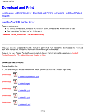 Page 21Download and Print
Installing your LCD monitor driver • Download and Printing Instructions  • Installing FPadjust
Program
Installing Your LCD monitor driver
System requirements:
PC running Windows 95, Windows 98, Windows 2000 , Windows Me, Windows XP\
 or later
l   
Find your driver .inf/.icm/.cat at : /PC/drivers/l   
Read the Driver_install02.txt file before installing.
This page provides an option to read the manual in .pdf format. PDF file\
s can be downloaded into your hard 
disk, then viewed and...