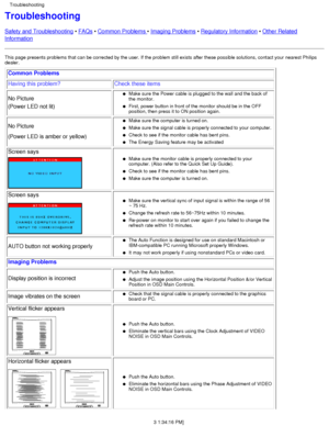 Page 32Troubleshooting
Safety and Troubleshooting • FAQs  • Common Problems  • Imaging Problems  • Regulatory Information  • Other Related
Information
This page presents problems that can be corrected by the user. If the pr\
oblem still exists after these possible solutions, contact your nearest Philips 
dealer.
Common Problems
Having this problem?Check these items
No Picture 
(Power LED not lit)Make sure the Power cable is plugged to the wall and the back of 
the monitor.l   
First, power button in front of...