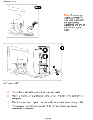 Page 54  
Note: If you use an
Apple Macintosh
TM,
you need to connect 
the special Mac 
adapter to one end of 
the monitor signal 
cable.
2)  Connect to PC
  (a) Turn off your computer and unplug its power cable.
  (b) Connect the monitor signal cable to the video connector on the back of y\
our 
computer.
  (c) Plug the power cord of your computer and your monitor into a nearby outl\
et.
  (d) Turn on your computer and monitor. If the monitor displays an image, 
installation is complete.
Connecting to Your PC...