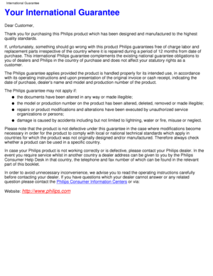 Page 64Your International Guarantee
Dear Customer, 
Thank you for purchasing this Philips product which has been designed an\
d manufactured to the highest 
quality standards. 
If, unfortunately, something should go wrong with this product Philips g\
uarantees free of charge labor and 
replacement parts irrespective of the country where it is repaired durin\
g a period of 12 months from date of 
purchase. This international Philips guarantee complements the existing \
national guarantee obligations to 
you of...