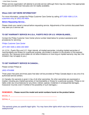 Page 66Philips service organization will attempt to provide service (although \
there may be a delay if the appropriate 
spare parts and technical manual(s) are not readily available).
 
Where CAN I GET MORE INFORMATION? 
For more information, contact the Philips Customer Care Center by callin\
g (877) 835-1838 (U.S.A.
customers only)  or (903) 242-4804 .
Before Requesting Service... 
Please check your owners manual before requesting service. Adjustments \
of the controls discussed there 
may save you a service...