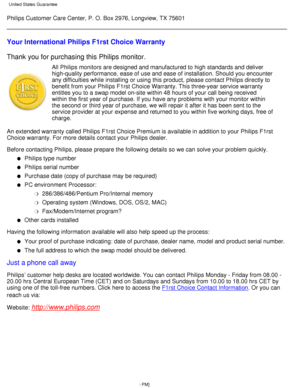 Page 67Philips Customer Care Center, P. O. Box 2976, Longview, TX 75601
Your International Philips F1rst Choice Warranty 
Thank you for purchasing this Philips monitor.
All Philips monitors are designed and manufactured to high standards and\
 deliver 
high-quality performance, ease of use and ease of installation. Should y\
ou encounter 
any difficulties while installing or using this product, please contact \
Philips directly to 
benefit from your Philips F1rst Choice Warranty. This three-year service\...