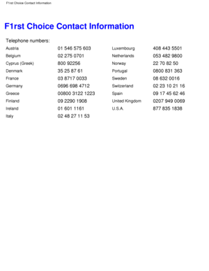 Page 68F1rst Choice Contact Information
Telephone numbers:
Austria01 546 575 603Luxembourg408 443 5501
Belgium02 275 0701Netherlands053 482 9800
Cyprus (Greek)800 92256Norway22 70 82 50
Denmark35 25 87 61Portugal0800 831 363
France03 8717 0033Sweden08 632 0016
Germany0696 698 4712Switzerland02 23 10 21 16
Greece00800 3122 1223Spain09 17 45 62 46
Finland09 2290 1908United Kingdom0207 949 0069
Ireland01 601 1161U.S.A.877 835 1838
Italy02 48 27 11 53
 
 
F1rst Choice Contact Information...