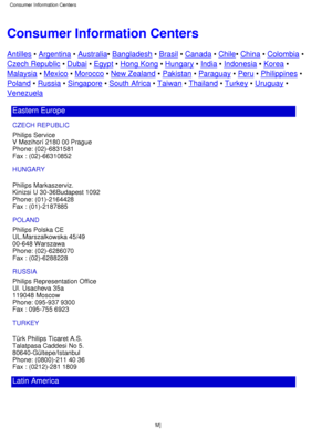 Page 69Consumer Information Centers
Antilles • Argentina  • Australia • Bangladesh  • Brasil  • Canada  • Chile • China  • Colombia  •
Czech Republic  • Dubai  • Egypt  • Hong Kong  • Hungary  • India  • Indonesia  • Korea  •
Malaysia  • Mexico  • Morocco  • New Zealand  • Pakistan  • Paraguay  • Peru  • Philippines  •
Poland • Russia  • Singapore  • South Africa  • Taiwan  • Thailand  • Turkey  • Uruguay  •
Venezuela
Eastern Europe
CZECH REPUBLIC 
Philips Service 
V Mezihorí 2180 00 Prague 
Phone: (02)-6831581...