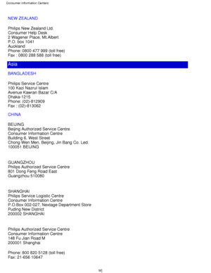 Page 72NEW ZEALAND 
Philips New Zealand Ltd. 
Consumer Help Desk 
2 Wagener Place, Mt.Albert 
P.O. box 1041 
Auckland 
Phone: 0800 477 999 (toll free) 
Fax : 0800 288 588 (toll free)
Asia
BANGLADESH 
Philips Service Centre 
100 Kazi Nazrul Islam 
Avenue Kawran Bazar C/A 
Dhaka-1215 
Phone: (02)-812909 
Fax : (02)-813062
CHINA 
BEIJING 
Beijing Authorized Service Centre. 
Consumer Information Centre 
Building 6, West Street 
Chong Wen Men, Beijing, Jin Bang Co. Led. 
100051 BEIJING 
GUANGZHOU 
Philips Authorized...