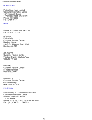 Page 73HONG KONG 
Philips Hong Kong Limited 
Consumer Information Centre 
16/F Hopewell Centre 
17 Kennedy Road, WANCHAI 
Phone: 2619 9663 
Fax : 2481 5847
INDIA 
Phone: 91-20-712 2048 ext: 2765 
Fax: 91-20-712 1558 
BOMBAY 
Philips India 
Customer Relation Centre 
Bandbox House 
254-D Dr. A Besant Road, Worli 
Bombay 400 025 
CALCUTTA 
Customer Relation Centre 
7 justice Chandra Madhab Road 
Calcutta 700 020 
MADRAS 
Customer Relation Centre 
3, Haddows Road 
Madras 600 006 
NEW DELHI 
Customer Relation Centre...