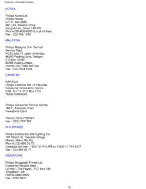 Page 74KOREA 
Philips Korea Ltd. 
Philips House 
C.P.O. box 3680 
260-199, Itaewon-Dong. 
Yongsan-Ku, Seoul 140-202 
Phone:080-600-6600 (Local toll free) 
Fax : (02)-709-1245
MALAYSIA 
Philips Malaysia Sdn. Berhad 
Service Dept. 
No.51,sect.13 Jalan University. 
46200 Petaling Jaya, Selagor. 
P.O.box 12163 
50768 Kuala Lumpur. 
Phone: (03)-7950 5501/02 
Fax : (03)-7954 8504
PAKISTAN 
KARACHI 
Philips Electrical Ind. of Pakistan 
Consumer Information Centre 
F-54, S.I.T.E, P.O.Box 7101 
75730 KARACHI 
Philips...
