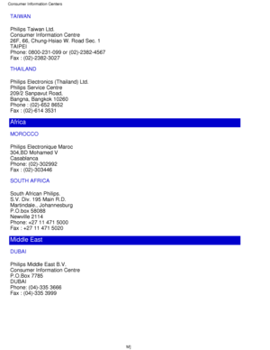 Page 75TAIWAN 
Philips Taiwan Ltd. 
Consumer Information Centre 
26F, 66, Chung-Hsiao W. Road Sec. 1 
TAIPEI 
Phone: 0800-231-099 or (02)-2382-4567 
Fax : (02)-2382-3027
THAILAND 
Philips Electronics (Thailand) Ltd. 
Philips Service Centre 
209/2 Sanpavut Road, 
Bangna, Bangkok 10260 
Phone : (02)-652 8652 
Fax : (02)-614 3531
Africa
MOROCCO 
Philips Electronique Maroc 
304,BD Mohamed V 
Casablanca 
Phone: (02)-302992 
Fax : (02)-303446
SOUTH AFRICA 
South African Philips. 
S.V. Div. 195 Main R.D. 
Martindale.,...