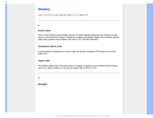 Page 103(MPTTBSZ

    



 
 
 
 
Glossary
A B C D E F G H I J K L M N O P Q R S T U V W X Y Z
A
Active matrix 
 
This is a kind of liquid crystal display structure in which switching tr\
ansistors are attached to each 
pixel to control the on/off voltage. It produces a brighter and sharper \
display with a broader viewing 
angle than a passive matrix display. Also refer to TFT (thin film trans\
istor).
 
Amorphous silicon (a-Si)
A semiconductor material that is used to make the thin film...