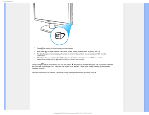 Page 301SPEVDU*OGPSNBUJPO
1.Press  to launch the SmartImage on screen display;
2. Keep press 
 to toggle between Office Work, Image Viewing, Entertainment, Economy, a\
nd Off; 
3. The SmartImage on screen display will remain on screen for 5 seconds or \
you can also press ”OK” to make  confirmation. 
4. When SmartImage is enabled, the sRGB scheme is disabled automatically. T\
o use sRGB you need to  disable SmartImage with the 
 button at the front bezel of your monitor.
Except using  key to scroll down, you...