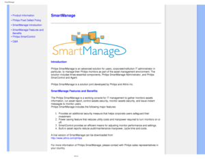 Page 42
SmartManage
   
        
 
 
• 
Product Information
 •Philips Pixel Defect Policy
 •SmartManage Introduction 
 •SmartManage Features and 
Benefits
 •Philips SmartControl 
 •Q&A
 
  
 
SmartManage
 
Introduction
Philips SmartManage is an advanced solution for users, corporate/institu\
tion IT administrator in 
particular, to manage their Philips monitors as part of the asset manage\
ment environment. The 
solution includes three essential components, Philips SmartManage Admini\
strator, and Philips...