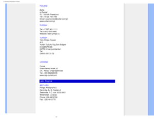 Page 74
Consumer Information Centers
POLAND 
 
Zolter 
ul.Zytnia 1  
PL - 05-500 Piaseczno  
Tel: +48 22 7501766 
Email: servmonitor@zolter.com.pl 
www.zolter.com.pl
RUSSIA 
 
Tel: +7 095 961-1111 
Tel: 8-800-200-0880  
Website: www.philips.ru
TURKEY
  
Türk Philips Ticaret 
A.S. 
Yukari Dudullu Org.San.Bolgesi 
2.Cadde No:22  
34776-Umraniye/Istanbul 
Tel: 
(0800)-261 33 02
UKRAINE
 
 
Comel 
Shevchenko street 32 
UA - 49030 Dnepropetrovsk 
Tel: +380 562320045 
www.csp-comel.com 
Latin America
ANTILLES...