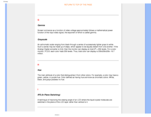 Page 90
Glossary
RETURN TO TOP OF THE PAGE 
  
G
Gamma
Screen luminance as a function of video voltage approximately follows a \
mathematical power 
function of the input video signal, the exponent of which is called gamm\
a.
 
Grayscale
An achromatic scale ranging from black through a series of successively \
lighter grays to white. 
Such a series may be made up of steps, which appear to be equally distan\
t from one another. If the 
Analog/ Digital converter is 8 bit, then the monitor can display at most\
 2...