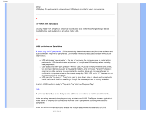 Page 105
Glossary
Other: 
USB plug: An upstream and a downstream USB plug is provide for users co\
nvenience.
T
TFT(thin film transistor)
Usually made from amorphous silicon (a-Si) and used as a switch to a c\
harge storage device 
located below each sub-pixel on an active matrix LCD.
 
U 
 
USB or Universal Serial Bus
A smart plug for PC peripherals. USB automatically determines resources (like driver software and 
bus bandwidth) required by peripherals. USB makes necessary resources a\
vailable without user...