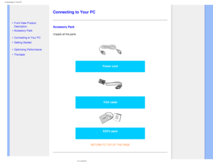 Page 62
Connecting to Your PC
   
        
 
 
 
 
• Front View Product 
Description
 • Accessory Pack
 • Connecting to Your PC
 • Getting Started 
 • Optimizing Performance
 • The base 
  
   
   
   
   
   
Connecting to Your PC
Accessory Pack
Unpack all the parts. 
 
Power cord 
 
VGA cable 
 
EDFU pack
RETURN TO TOP OF THE PAGE 
file:///D|/make%20CD/190C8%20CD/lcd/manual/English/190C8/install/connect\
.htm (1 of 3)2008-3-31 12:40:55 