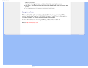Page 85
United States Guarantee
l     Other cards installed 
Having the following information available will also help speed up the p\
rocess: 
l     Your proof of purchase indicating: date of purchase, dealer name, model \
and product serial 
number.
 
l     The full address to which the swap model should be delivered. 
 
Just a phone call away
Philips’ customer help desks are located worldwide. Within the U.S. y\
ou can contact Philips 
customer care Monday-Friday from 8:00 AM-9:00 PM Eastern Time (ET) and\...