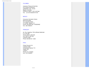 Page 91
Consumer Information Centers
 
COLOMBIA
Industrias Philips de Colombia
S.A.-Division de Servicio
CARRERA 15 Nr. 104-33
Bogota, Colombia
Phone:(01)-8000 111001 (toll free)
Fax :   (01)-619-4300/619-4104
MEXICO
Consumer Information Centre
Norte 45 No.669
Col. Industrial Vallejo
C.P.02300, -Mexico, D.F.
Phone: (05)-3687788 / 9180050462
Fax : (05)-7284272
PARAGUAY
Av. Rca. Argentina 1780 c/Alfredo Seiferheld 
P.O. Box 605 
Phone: (595 21) 664 333 
Fax: (595 21) 664 336 
Customer Desk: 
Phone: 009 800 54 1...