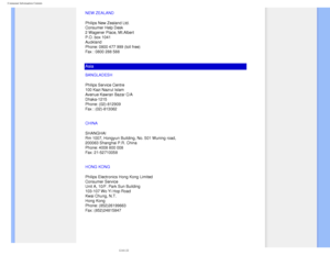 Page 93
Consumer Information Centers
NEW ZEALAND
Philips New Zealand Ltd.
Consumer Help Desk
2 Wagener Place, Mt.Albert
P.O. box 1041
Auckland
Phone: 0800 477 999 (toll free)
Fax : 0800 288 588
Asia
BANGLADESH
Philips Service Centre
100 Kazi Nazrul Islam
Avenue Kawran Bazar C/A
Dhaka-1215
Phone: (02)-812909
Fax : (02)-813062
CHINA
SHANGHAI 
Rm 1007, Hongyun Building, No. 501 Wuning road, 
200063 Shanghai P.R. China 
Phone: 4008 800 008 
Fax: 21-52710058
HONG KONG
Philips Electronics Hong Kong Limited
Consumer...
