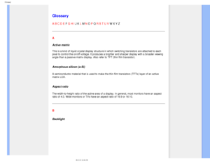 Page 98
Glossary
   
        
 
 
 
   
   
   
   
 
Glossary
A B C D E F G H I J K L M N O P Q R S T U V W X Y Z 
A
Active matrix 
 
This is a kind of liquid crystal display structure in which switching tr\
ansistors are attached to each 
pixel to control the on/off voltage. It produces a brighter and sharper \
display with a broader viewing 
angle than a passive matrix display. Also refer to TFT (thin film trans\
istor).
 
Amorphous silicon (a-Si)
A semiconductor material that is used to make the thin film...